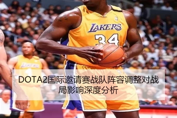 DOTA2国际邀请赛战队阵容调整对战局影响深度分析